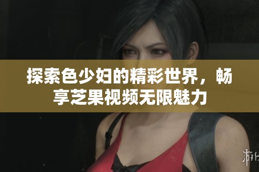探索色少妇的精彩世界，畅享芝果视频无限魅力