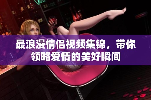 最浪漫情侣视频集锦，带你领略爱情的美好瞬间