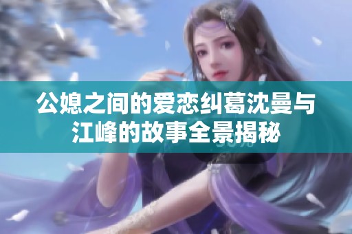 公媳之间的爱恋纠葛沈曼与江峰的故事全景揭秘
