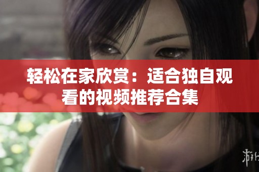 轻松在家欣赏：适合独自观看的视频推荐合集