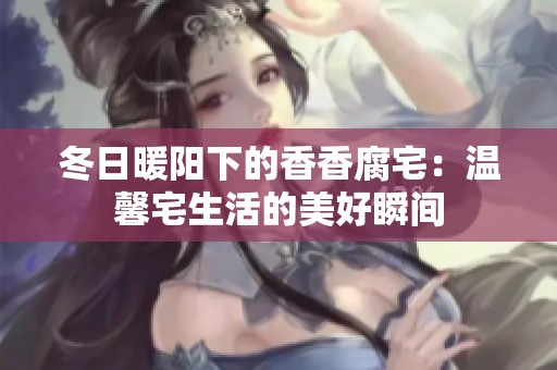 冬日暖阳下的香香腐宅：温馨宅生活的美好瞬间