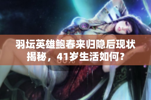 羽坛英雄鲍春来归隐后现状揭秘，41岁生活如何？