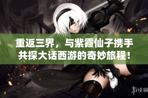 重返三界，与紫霞仙子携手共探大话西游的奇妙旅程！