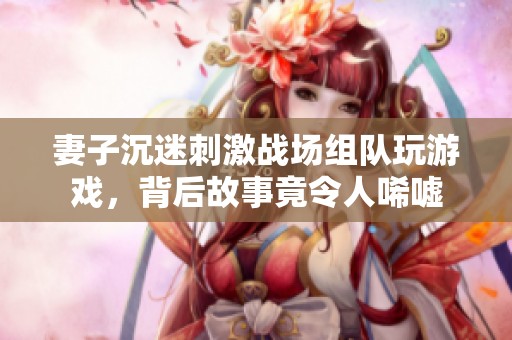 妻子沉迷刺激战场组队玩游戏，背后故事竟令人唏嘘