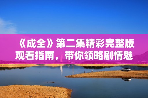 《成全》第二集精彩完整版观看指南，带你领略剧情魅力