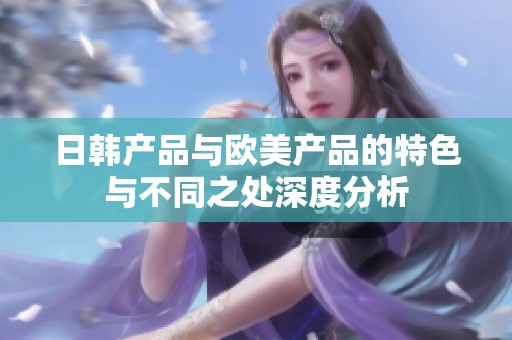 日韩产品与欧美产品的特色与不同之处深度分析