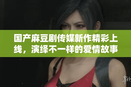 国产麻豆剧传媒新作精彩上线，演绎不一样的爱情故事