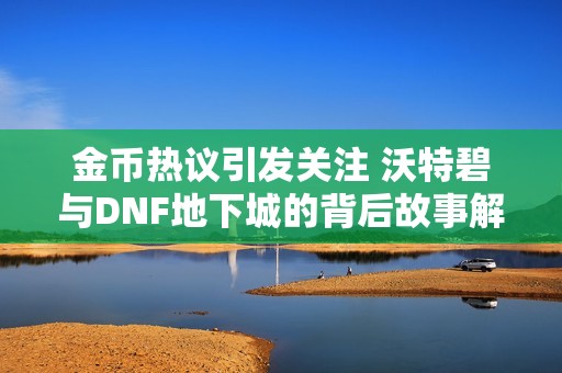 金币热议引发关注 沃特碧与DNF地下城的背后故事解析