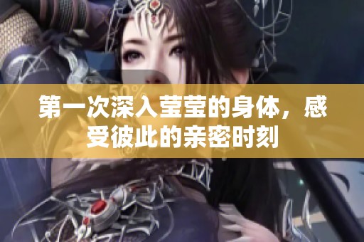 第一次深入莹莹的身体，感受彼此的亲密时刻