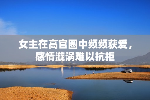 女主在高官圈中频频获爱，感情漩涡难以抗拒