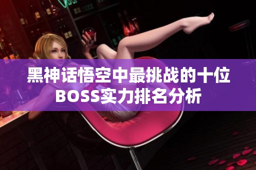 黑神话悟空中最挑战的十位BOSS实力排名分析