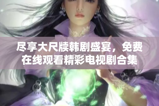 尽享大尺牍韩剧盛宴，免费在线观看精彩电视剧合集