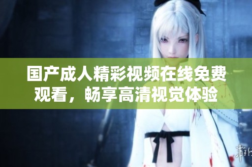 国产成人精彩视频在线免费观看，畅享高清视觉体验