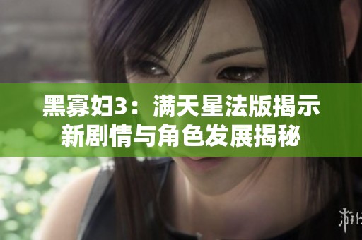 黑寡妇3：满天星法版揭示新剧情与角色发展揭秘