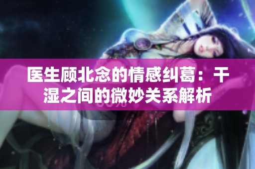 医生顾北念的情感纠葛：干湿之间的微妙关系解析