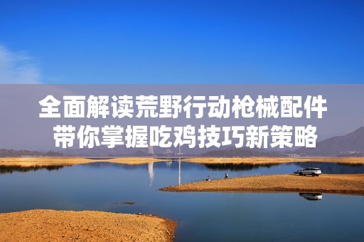 全面解读荒野行动枪械配件 带你掌握吃鸡技巧新策略