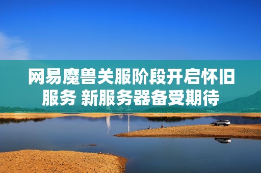网易魔兽关服阶段开启怀旧服务 新服务器备受期待