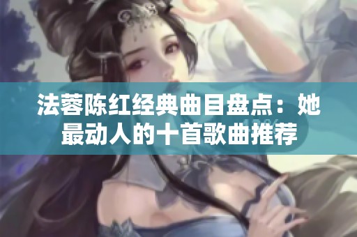 法蓉陈红经典曲目盘点：她最动人的十首歌曲推荐