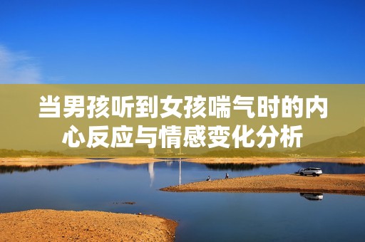 当男孩听到女孩喘气时的内心反应与情感变化分析