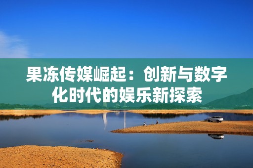 果冻传媒崛起：创新与数字化时代的娱乐新探索