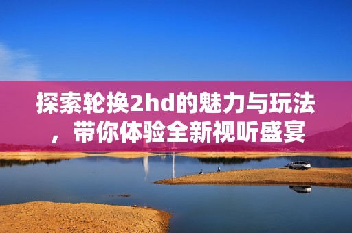 探索轮换2hd的魅力与玩法，带你体验全新视听盛宴