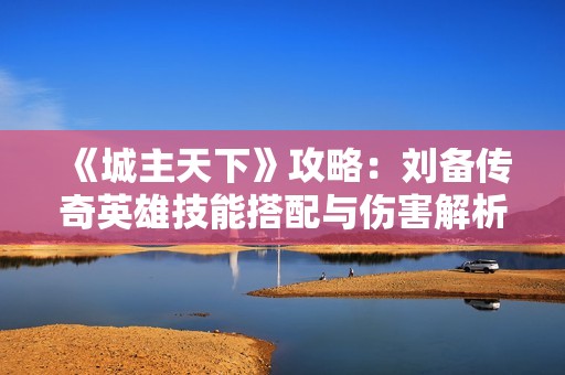 《城主天下》攻略：刘备传奇英雄技能搭配与伤害解析