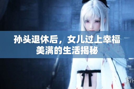 孙头退休后，女儿过上幸福美满的生活揭秘