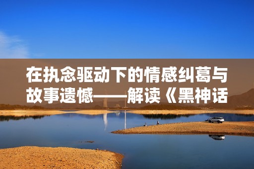 在执念驱动下的情感纠葛与故事遗憾——解读《黑神话悟空》剧情