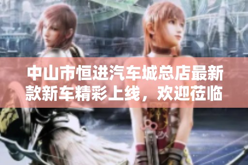中山市恒进汽车城总店最新款新车精彩上线，欢迎莅临体验！