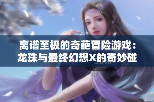 离谱至极的奇葩冒险游戏：龙珠与最终幻想X的奇妙碰撞