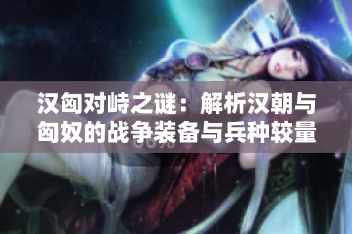 汉匈对峙之谜：解析汉朝与匈奴的战争装备与兵种较量
