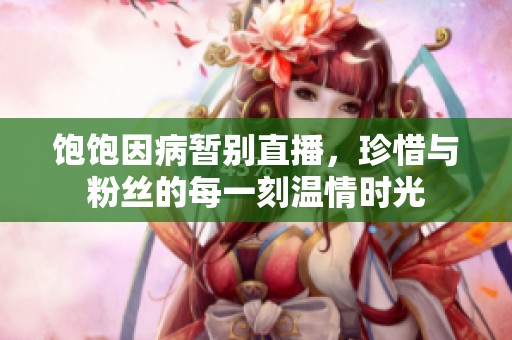 饱饱因病暂别直播，珍惜与粉丝的每一刻温情时光