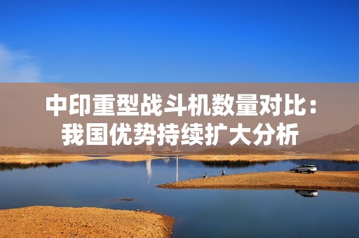 中印重型战斗机数量对比：我国优势持续扩大分析