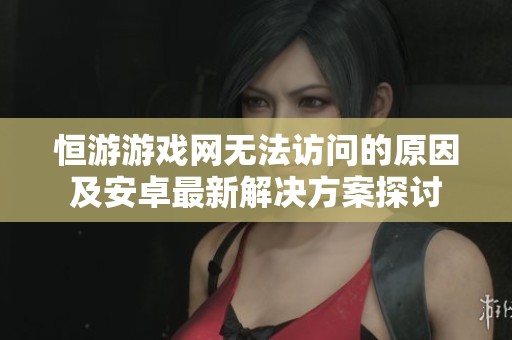 恒游游戏网无法访问的原因及安卓最新解决方案探讨