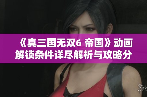 《真三国无双6 帝国》动画解锁条件详尽解析与攻略分享