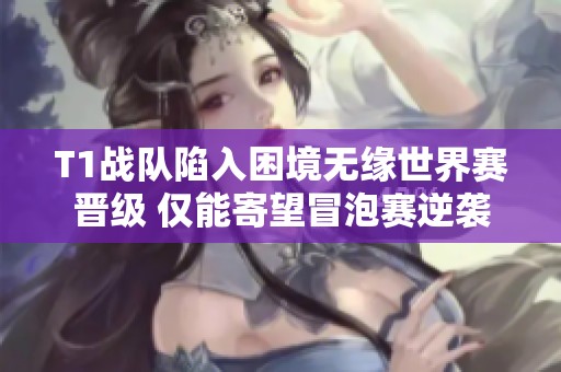T1战队陷入困境无缘世界赛晋级 仅能寄望冒泡赛逆袭