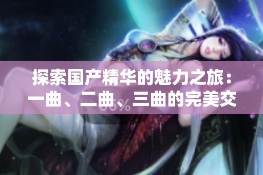 探索国产精华的魅力之旅：一曲、二曲、三曲的完美交融