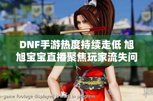 DNF手游热度持续走低 旭旭宝宝直播聚焦玩家流失问题