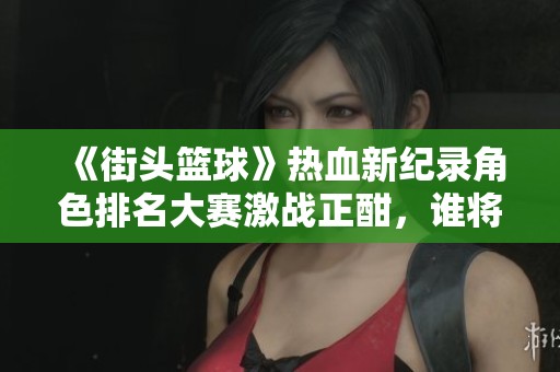 《街头篮球》热血新纪录角色排名大赛激战正酣，谁将问鼎巅峰