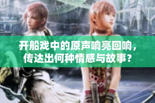 开船戏中的原声响亮回响，传达出何种情感与故事？
