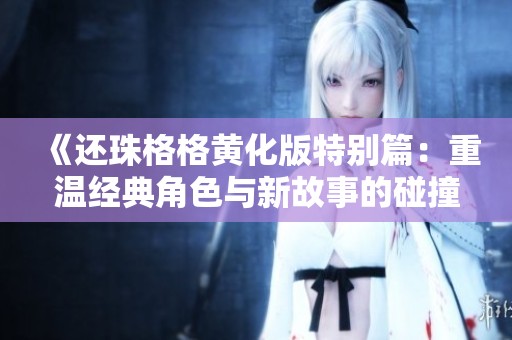 《还珠格格黄化版特别篇：重温经典角色与新故事的碰撞》