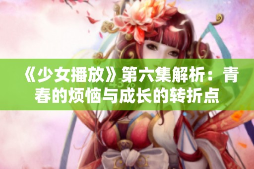 《少女播放》第六集解析：青春的烦恼与成长的转折点