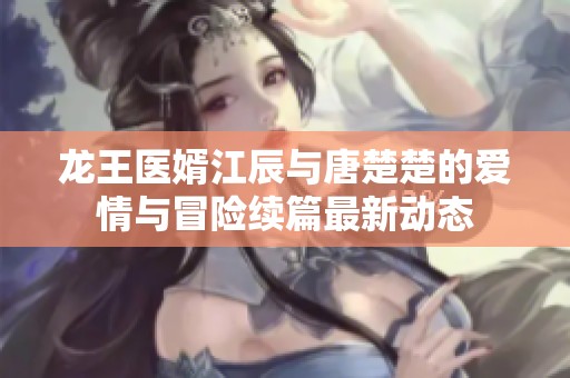 龙王医婿江辰与唐楚楚的爱情与冒险续篇最新动态
