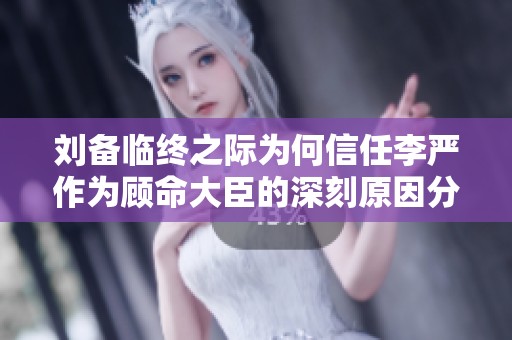 刘备临终之际为何信任李严作为顾命大臣的深刻原因分析