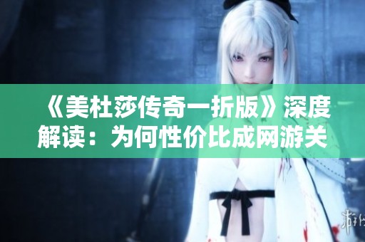 《美杜莎传奇一折版》深度解读：为何性价比成网游关注焦点