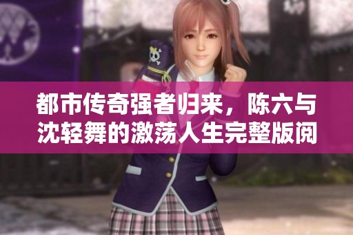 都市传奇强者归来，陈六与沈轻舞的激荡人生完整版阅览
