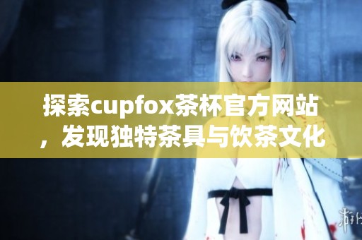 探索cupfox茶杯官方网站，发现独特茶具与饮茶文化之美
