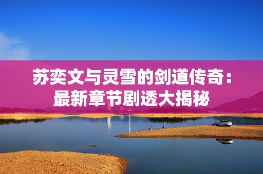 苏奕文与灵雪的剑道传奇：最新章节剧透大揭秘
