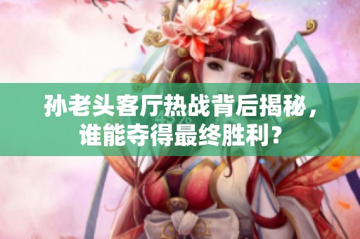 孙老头客厅热战背后揭秘，谁能夺得最终胜利？