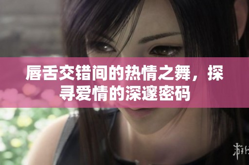 唇舌交错间的热情之舞，探寻爱情的深邃密码
